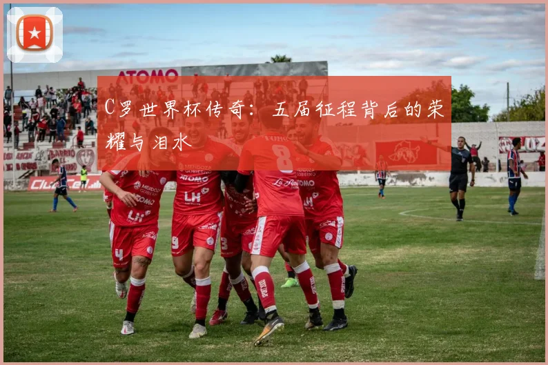 C罗世界杯传奇：五届征程背后的荣耀与泪水