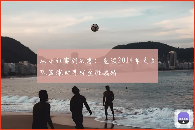 从小组赛到决赛：重温2014年美国队篮球世界杯全胜战绩