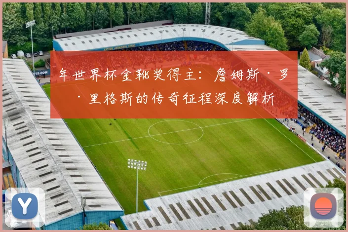 年世界杯金靴奖得主:詹姆斯·罗德里格斯的传奇征程深度解析