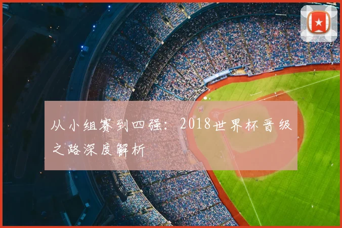 从小组赛到四强：2018世界杯晋级之路深度解析