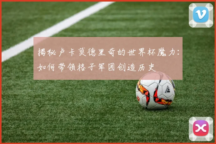 揭秘卢卡莫德里奇的世界杯魔力：如何带领格子军团创造历史