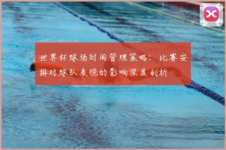 世界杯球场时间管理策略:比赛安排对球队表现的影响深度剖析