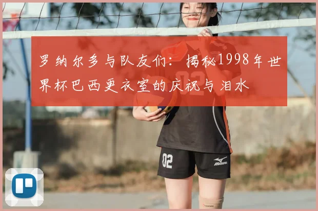 罗纳尔多与队友们:揭秘1998年世界杯巴西更衣室的庆祝与泪水