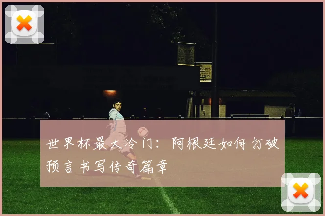 世界杯最大冷门:阿根廷如何打破预言书写传奇篇章