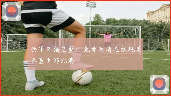 西甲直播巴萨：免费高清在线观看巴塞罗那比赛
