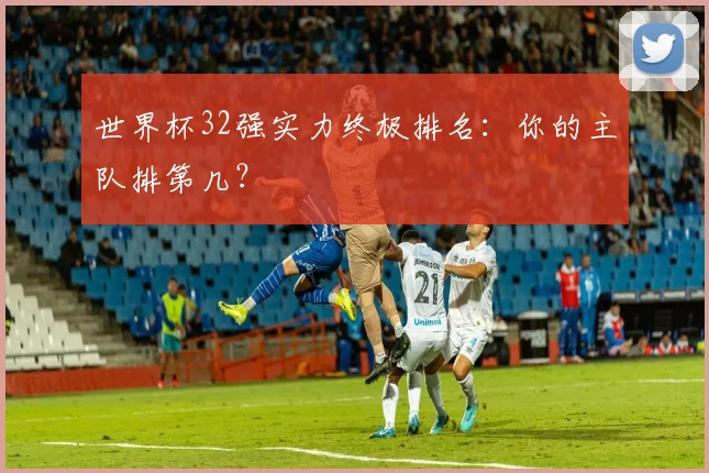 世界杯32强实力终极排名：你的主队排第几？