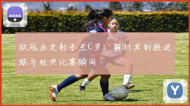 欧冠历史射手王C罗：解析其制胜进球与经典比赛瞬间