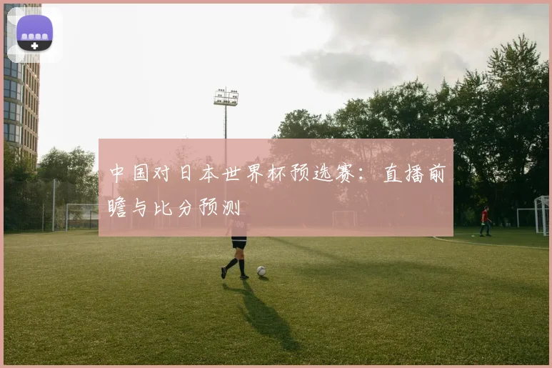 中国对日本世界杯预选赛：直播前瞻与比分预测