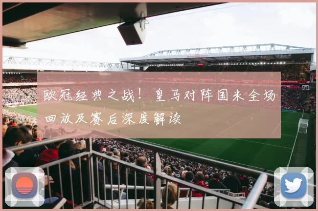 欧冠经典之战！皇马对阵国米全场回放及赛后深度解读