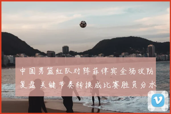 中国男篮红队对阵菲律宾全场攻防复盘 关键节奏转换成比赛胜负分水岭