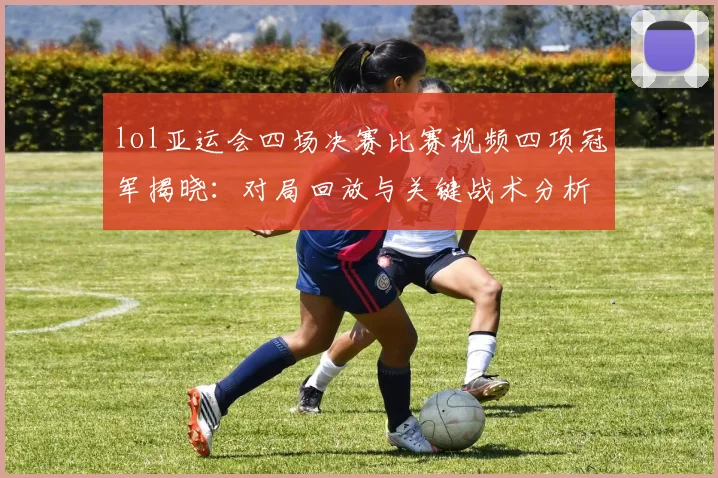 lol亚运会四场决赛比赛视频四项冠军揭晓：对局回放与关键战术分析