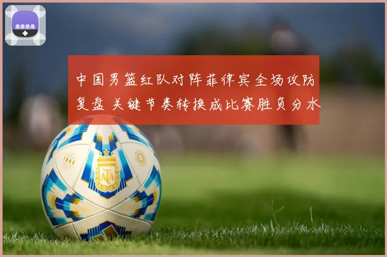 中国男篮红队对阵菲律宾全场攻防复盘 关键节奏转换成比赛胜负分水岭