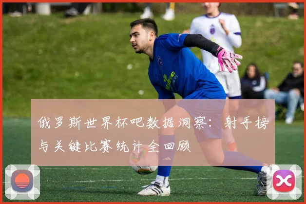 俄罗斯世界杯吧数据洞察：射手榜与关键比赛统计全回顾