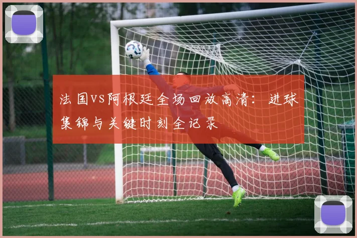 法国vs阿根廷全场回放高清：进球集锦与关键时刻全记录
