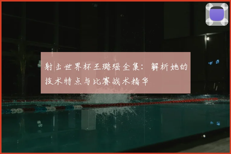 射击世界杯王璐瑶全集：解析她的技术特点与比赛战术精华