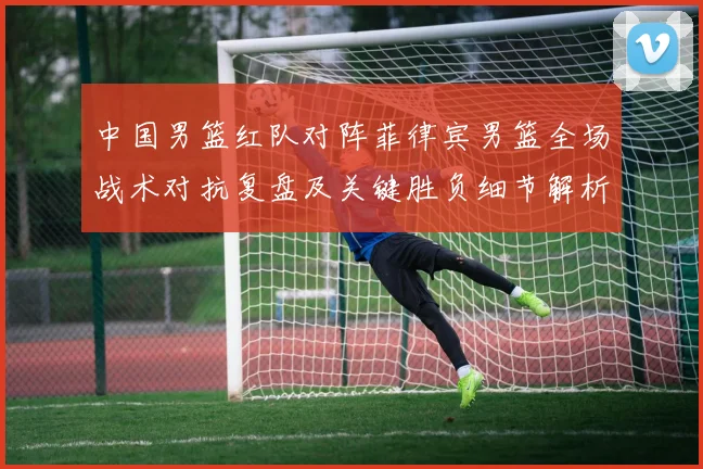 中国男篮红队对阵菲律宾男篮全场战术对抗复盘及关键胜负细节解析