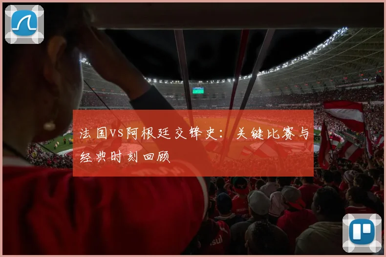法国vs阿根廷交锋史：关键比赛与经典时刻回顾