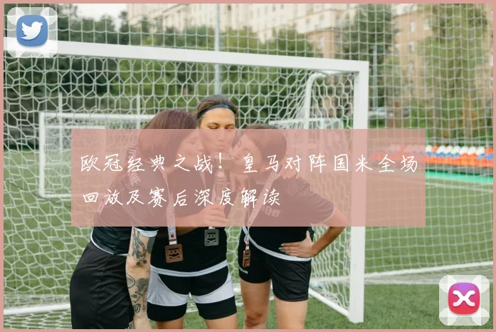 欧冠经典之战！皇马对阵国米全场回放及赛后深度解读