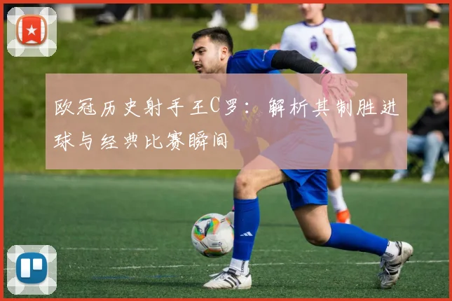 欧冠历史射手王C罗：解析其制胜进球与经典比赛瞬间