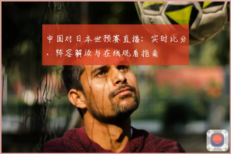 中国对日本世预赛直播：实时比分、阵容解读与在线观看指南