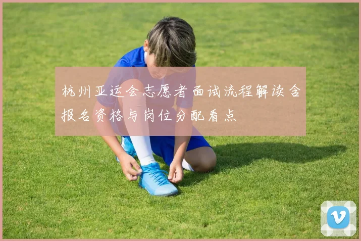 杭州亚运会志愿者面试流程解读含报名资格与岗位分配看点